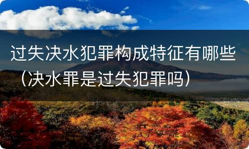 过失决水犯罪构成特征有哪些（决水罪是过失犯罪吗）