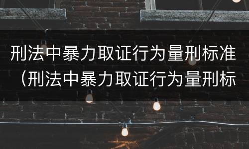 刑法中暴力取证行为量刑标准（刑法中暴力取证行为量刑标准是多少）