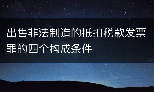 出售非法制造的抵扣税款发票罪的四个构成条件