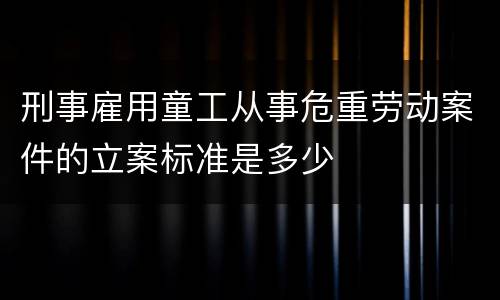 刑事雇用童工从事危重劳动案件的立案标准是多少