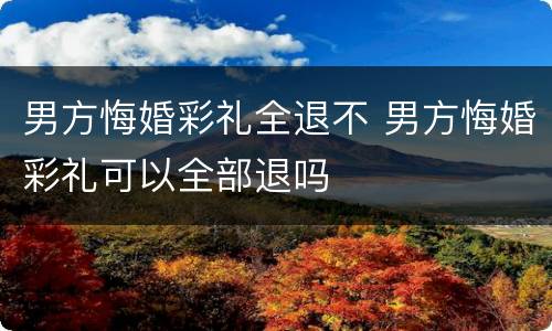 男方悔婚彩礼全退不 男方悔婚彩礼可以全部退吗