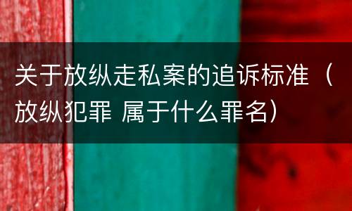 关于放纵走私案的追诉标准（放纵犯罪 属于什么罪名）