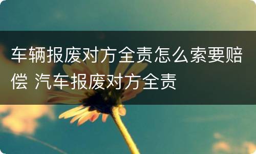 车辆报废对方全责怎么索要赔偿 汽车报废对方全责