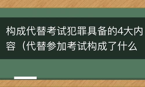构成代替考试犯罪具备的4大内容（代替参加考试构成了什么犯罪）