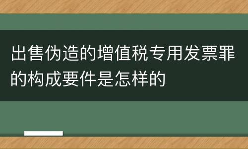 出售伪造的增值税专用发票罪的构成要件是怎样的