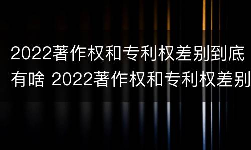 2022著作权和专利权差别到底有啥 2022著作权和专利权差别到底有啥不同