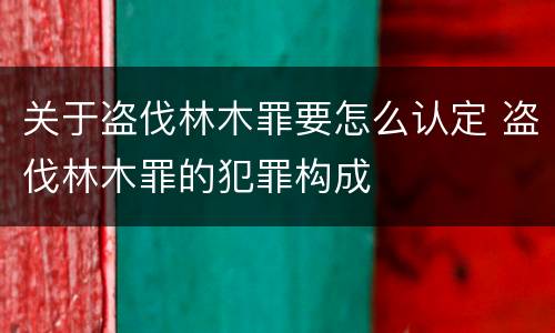 关于盗伐林木罪要怎么认定 盗伐林木罪的犯罪构成