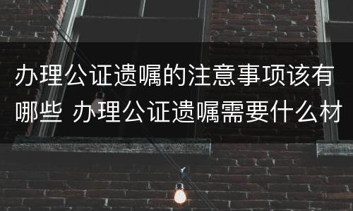 办理公证遗嘱的注意事项该有哪些 办理公证遗嘱需要什么材料