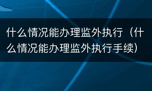 什么情况能办理监外执行（什么情况能办理监外执行手续）