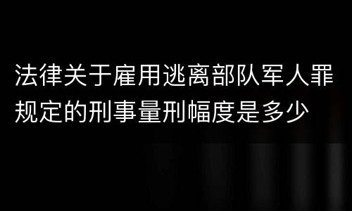 法律关于雇用逃离部队军人罪规定的刑事量刑幅度是多少