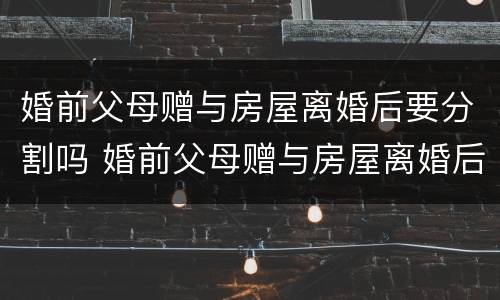 婚前父母赠与房屋离婚后要分割吗 婚前父母赠与房屋离婚后要分割吗合法吗