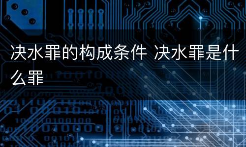 决水罪的构成条件 决水罪是什么罪