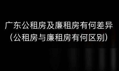 广东公租房及廉租房有何差异（公租房与廉租房有何区别）
