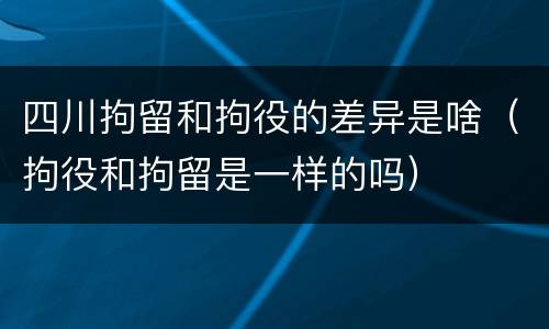 四川拘留和拘役的差异是啥（拘役和拘留是一样的吗）