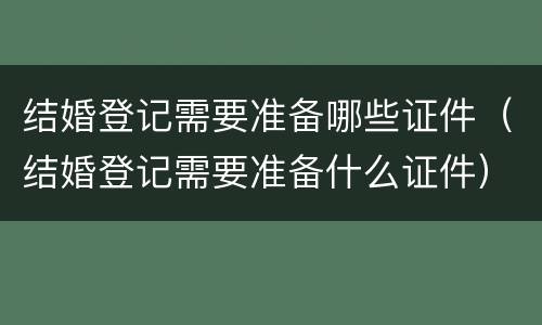 结婚登记需要准备哪些证件（结婚登记需要准备什么证件）