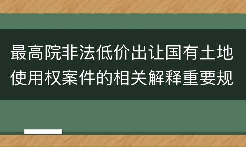 最高院非法低价出让国有土地使用权案件的相关解释重要规定有哪些