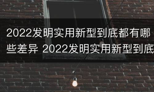 2022发明实用新型到底都有哪些差异 2022发明实用新型到底都有哪些差异呢