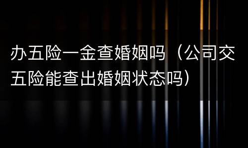 办五险一金查婚姻吗（公司交五险能查出婚姻状态吗）