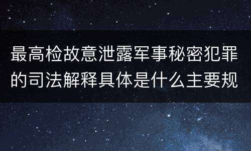 最高检故意泄露军事秘密犯罪的司法解释具体是什么主要规定