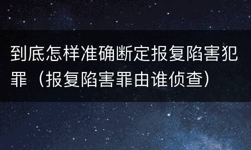 到底怎样准确断定报复陷害犯罪（报复陷害罪由谁侦查）