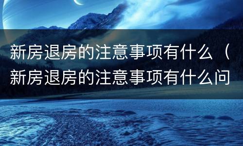 新房退房的注意事项有什么（新房退房的注意事项有什么问题）