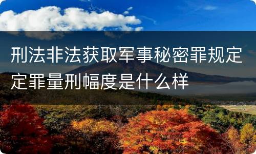 刑法非法获取军事秘密罪规定定罪量刑幅度是什么样