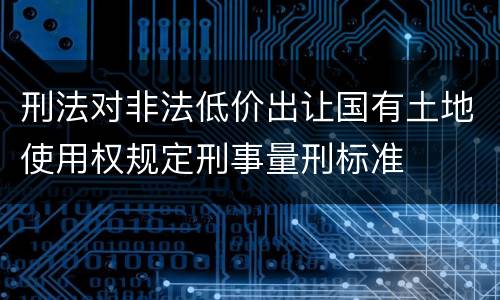 刑法对非法低价出让国有土地使用权规定刑事量刑标准