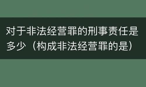 对于非法经营罪的刑事责任是多少（构成非法经营罪的是）