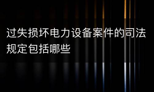 过失损坏电力设备案件的司法规定包括哪些
