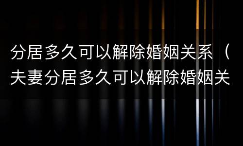 分居多久可以解除婚姻关系（夫妻分居多久可以解除婚姻关系）