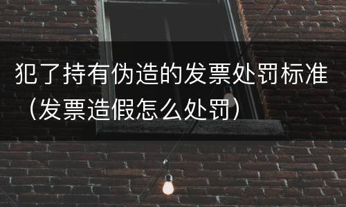 犯了持有伪造的发票处罚标准（发票造假怎么处罚）