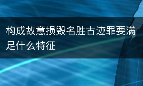 构成故意损毁名胜古迹罪要满足什么特征