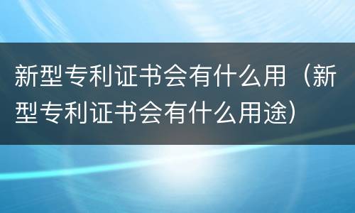 新型专利证书会有什么用（新型专利证书会有什么用途）