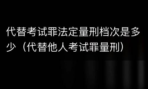 代替考试罪法定量刑档次是多少（代替他人考试罪量刑）