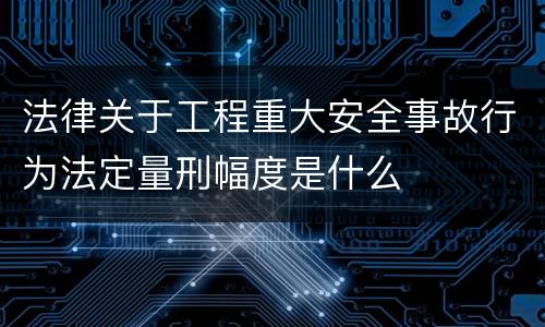 法律关于工程重大安全事故行为法定量刑幅度是什么
