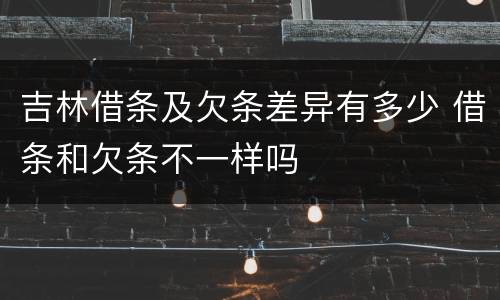 吉林借条及欠条差异有多少 借条和欠条不一样吗