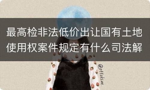 最高检非法低价出让国有土地使用权案件规定有什么司法解释