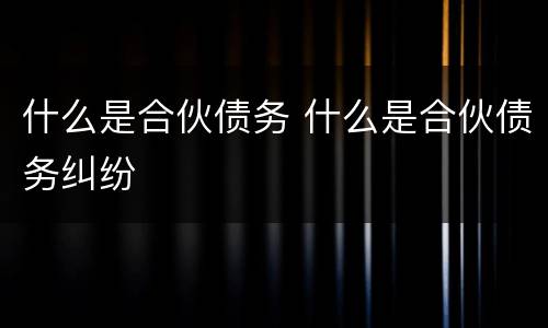 什么是合伙债务 什么是合伙债务纠纷