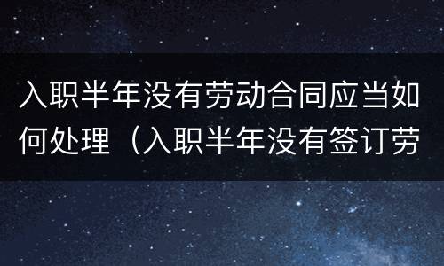 入职半年没有劳动合同应当如何处理（入职半年没有签订劳动合同）