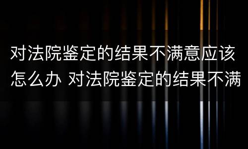 对法院鉴定的结果不满意应该怎么办 对法院鉴定的结果不满意应该怎么办理