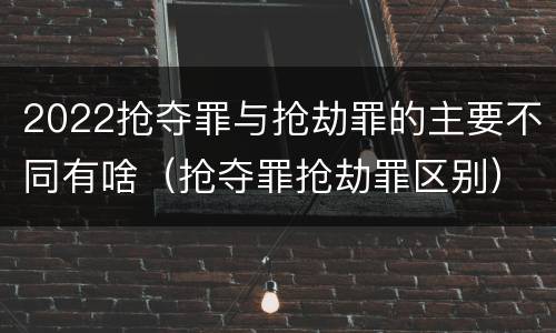 2022抢夺罪与抢劫罪的主要不同有啥（抢夺罪抢劫罪区别）