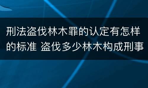 刑法盗伐林木罪的认定有怎样的标准 盗伐多少林木构成刑事犯罪