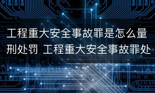 工程重大安全事故罪是怎么量刑处罚 工程重大安全事故罪处罚是什么