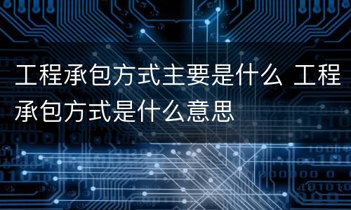 工程承包方式主要是什么 工程承包方式是什么意思
