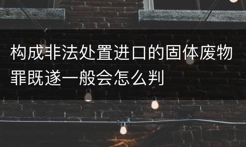 构成非法处置进口的固体废物罪既遂一般会怎么判