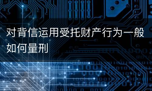 对背信运用受托财产行为一般如何量刑