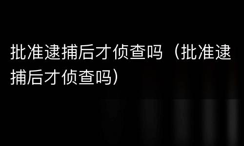批准逮捕后才侦查吗（批准逮捕后才侦查吗）