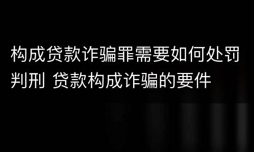 构成贷款诈骗罪需要如何处罚判刑 贷款构成诈骗的要件