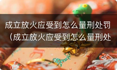 成立放火应受到怎么量刑处罚（成立放火应受到怎么量刑处罚呢）