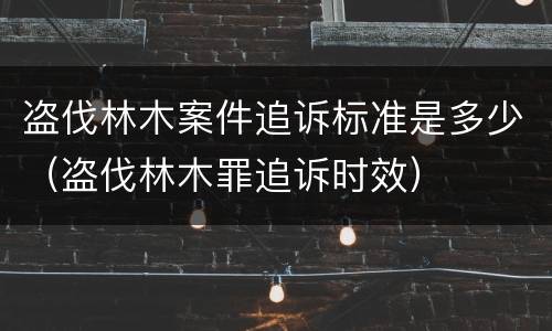 盗伐林木案件追诉标准是多少（盗伐林木罪追诉时效）
